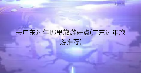 去广东过年哪里旅游好点(广东过年旅游推荐)