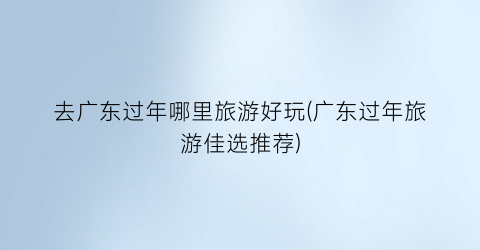 去广东过年哪里旅游好玩(广东过年旅游佳选推荐)