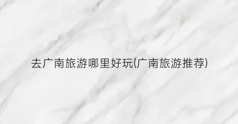 去广南旅游哪里好玩(广南旅游推荐)