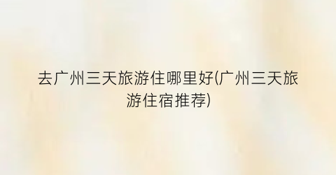 去广州三天旅游住哪里好(广州三天旅游住宿推荐)