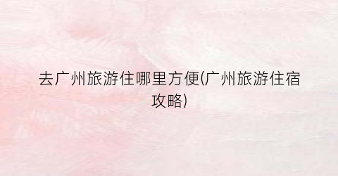 去广州旅游住哪里方便(广州旅游住宿攻略)