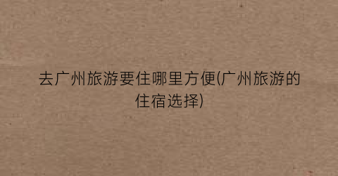 去广州旅游要住哪里方便(广州旅游的住宿选择)