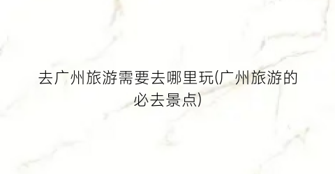 去广州旅游需要去哪里玩(广州旅游的必去景点)