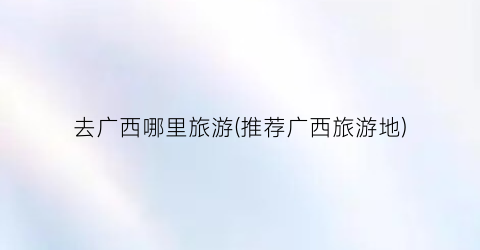 去广西哪里旅游(推荐广西旅游地)