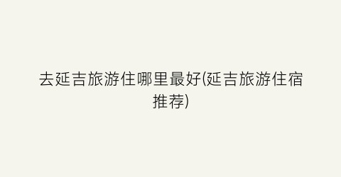 去延吉旅游住哪里最好(延吉旅游住宿推荐)