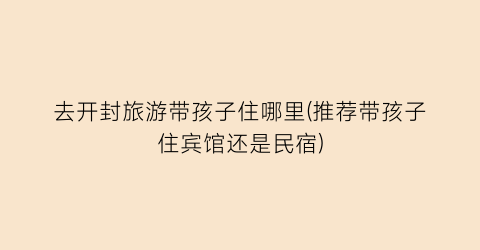 去开封旅游带孩子住哪里(推荐带孩子住宾馆还是民宿)