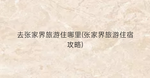 去张家界旅游住哪里(张家界旅游住宿攻略)