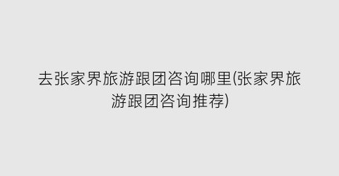 去张家界旅游跟团咨询哪里(张家界旅游跟团咨询推荐)