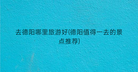 去德阳哪里旅游好(德阳值得一去的景点推荐)