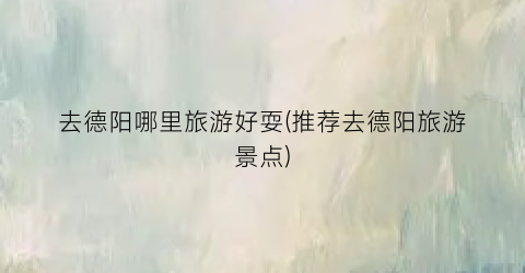去德阳哪里旅游好耍(推荐去德阳旅游景点)