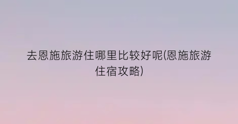 去恩施旅游住哪里比较好呢(恩施旅游住宿攻略)