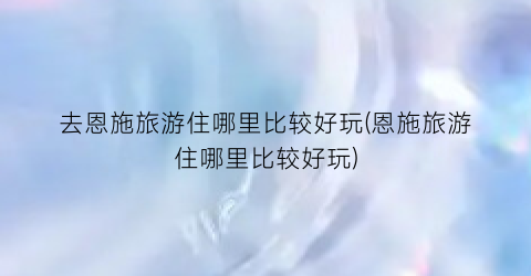 去恩施旅游住哪里比较好玩(恩施旅游住哪里比较好玩)