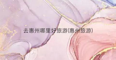 去惠州哪里好旅游(惠州旅游)
