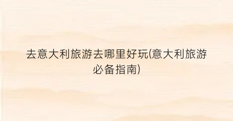 去意大利旅游去哪里好玩(意大利旅游必备指南)