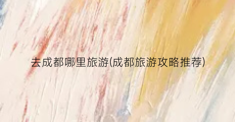 去成都哪里旅游(成都旅游攻略推荐)