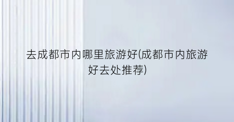 去成都市内哪里旅游好(成都市内旅游好去处推荐)