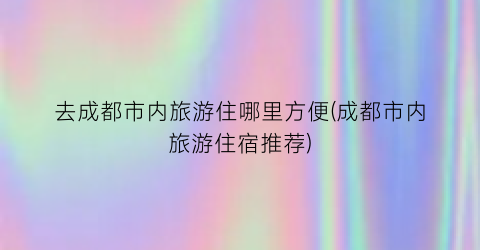去成都市内旅游住哪里方便(成都市内旅游住宿推荐)