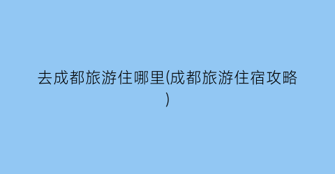 去成都旅游住哪里(成都旅游住宿攻略)