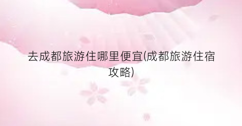 去成都旅游住哪里便宜(成都旅游住宿攻略)