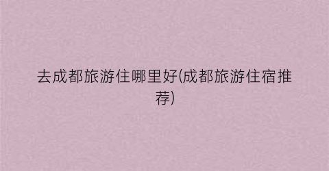 去成都旅游住哪里好(成都旅游住宿推荐)