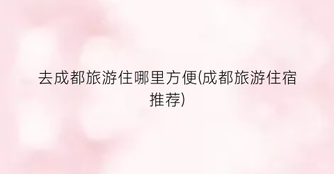 去成都旅游住哪里方便(成都旅游住宿推荐)