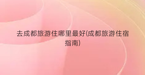 去成都旅游住哪里最好(成都旅游住宿指南)