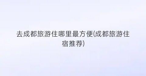 去成都旅游住哪里最方便(成都旅游住宿推荐)