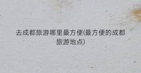 去成都旅游哪里最方便(最方便的成都旅游地点)
