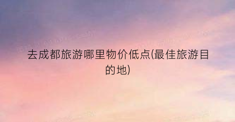 去成都旅游哪里物价低点(最佳旅游目的地)