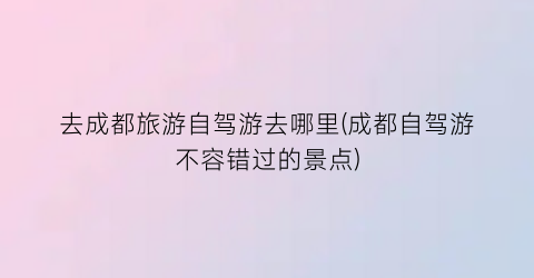 去成都旅游自驾游去哪里(成都自驾游不容错过的景点)