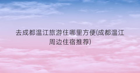 去成都温江旅游住哪里方便(成都温江周边住宿推荐)