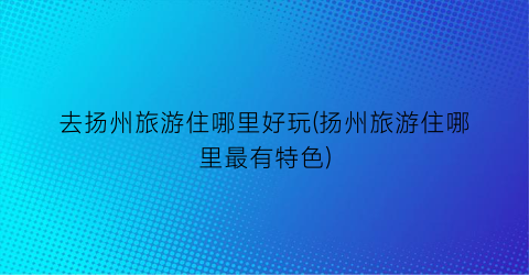 去扬州旅游住哪里好玩(扬州旅游住哪里最有特色)