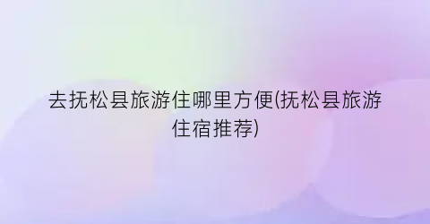 去抚松县旅游住哪里方便(抚松县旅游住宿推荐)