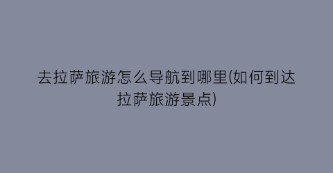 去拉萨旅游怎么导航到哪里(如何到达拉萨旅游景点)