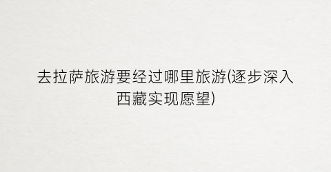 去拉萨旅游要经过哪里旅游(逐步深入西藏实现愿望)