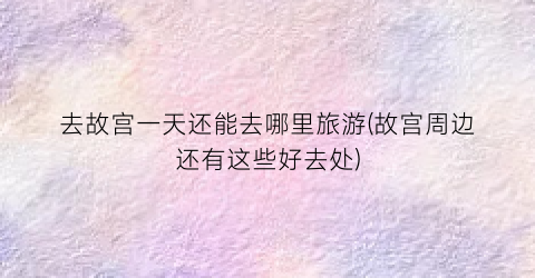 去故宫一天还能去哪里旅游(故宫周边还有这些好去处)