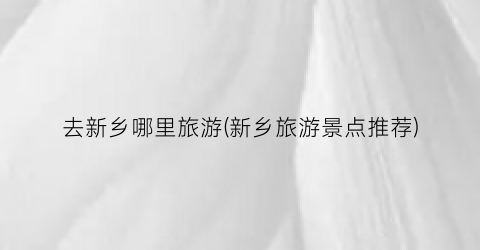 去新乡哪里旅游(新乡旅游景点推荐)
