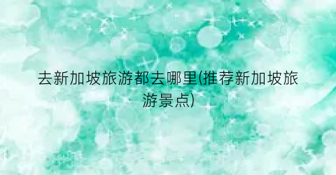 去新加坡旅游都去哪里(推荐新加坡旅游景点)