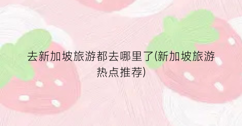 去新加坡旅游都去哪里了(新加坡旅游热点推荐)