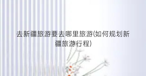 去新疆旅游要去哪里旅游(如何规划新疆旅游行程)