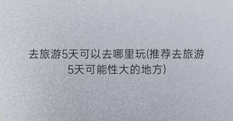 去旅游5天可以去哪里玩(推荐去旅游5天可能性大的地方)