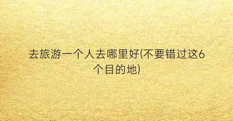 去旅游一个人去哪里好(不要错过这6个目的地)