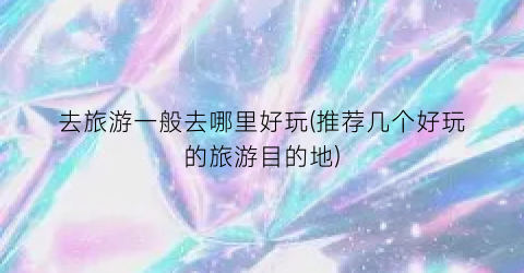 去旅游一般去哪里好玩(推荐几个好玩的旅游目的地)