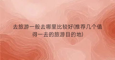 去旅游一般去哪里比较好(推荐几个值得一去的旅游目的地)