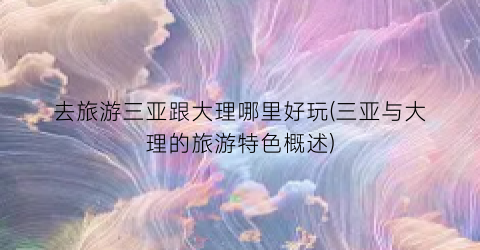 去旅游三亚跟大理哪里好玩(三亚与大理的旅游特色概述)