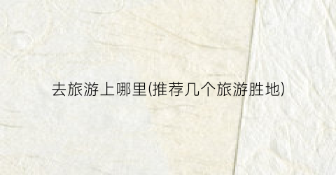 去旅游上哪里(推荐几个旅游胜地)