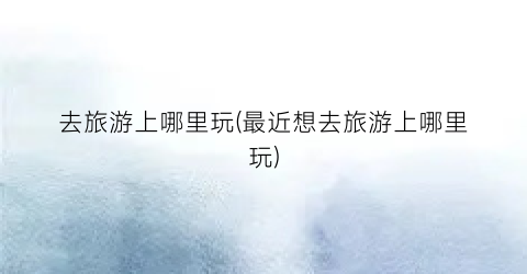 去旅游上哪里玩(最近想去旅游上哪里玩)