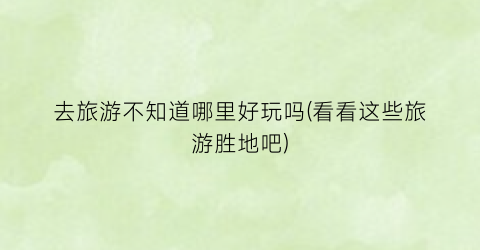 去旅游不知道哪里好玩吗(看看这些旅游胜地吧)