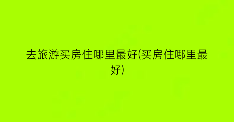 去旅游买房住哪里最好(买房住哪里最好)