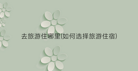 去旅游住哪里(如何选择旅游住宿)